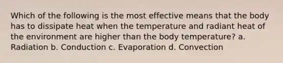 Which of the following is the most effective means that the body has to dissipate heat when the temperature and radiant heat of the environment are higher than the body temperature? a. Radiation b. Conduction c. Evaporation d. Convection