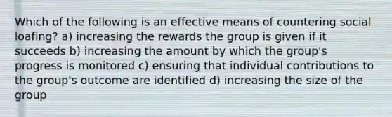 Which of the following is an effective means of countering social loafing? a) increasing the rewards the group is given if it succeeds b) increasing the amount by which the group's progress is monitored c) ensuring that individual contributions to the group's outcome are identified d) increasing the size of the group