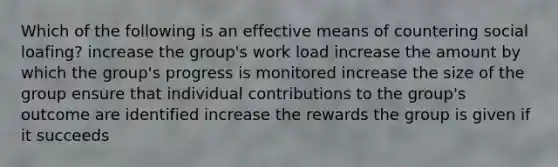 Which of the following is an effective means of countering social loafing? increase the group's work load increase the amount by which the group's progress is monitored increase the size of the group ensure that individual contributions to the group's outcome are identified increase the rewards the group is given if it succeeds