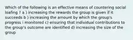 Which of the following is an effective means of countering social loafing ? a ) increasing the rewards the group is given if it succeeds b ) increasing the amount by which the group's progress i monitored c) ensuring that individual contributions to the group's outcome are identified d) increasing the size of the group