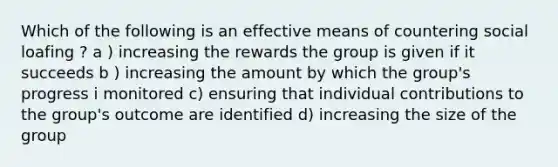 Which of the following is an effective means of countering social loafing ? a ) increasing the rewards the group is given if it succeeds b ) increasing the amount by which the group's progress i monitored c) ensuring that individual contributions to the group's outcome are identified d) increasing the size of the group