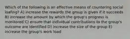 Which of the following is an effective means of countering social loafing? A) increase the rewards the group is given if it succeeds B) increase the amount by which the group's progress is monitored C) ensure that individual contributions to the group's outcome are identified D) increase the size of the group E) increase the group's work load