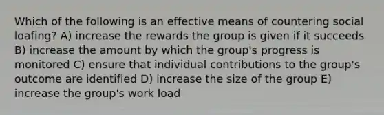 Which of the following is an effective means of countering social loafing? A) increase the rewards the group is given if it succeeds B) increase the amount by which the group's progress is monitored C) ensure that individual contributions to the group's outcome are identified D) increase the size of the group E) increase the group's work load