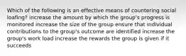 Which of the following is an effective means of countering social loafing? increase the amount by which the group's progress is monitored increase the size of the group ensure that individual contributions to the group's outcome are identified increase the group's work load increase the rewards the group is given if it succeeds