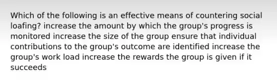 Which of the following is an effective means of countering social loafing? increase the amount by which the group's progress is monitored increase the size of the group ensure that individual contributions to the group's outcome are identified increase the group's work load increase the rewards the group is given if it succeeds