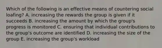 Which of the following is an effective means of countering social loafing? A. increasing the rewards the group is given if it succeeds B. increasing the amount by which the group's progress is monitored C. ensuring that individual contributions to the group's outcome are identified D. increasing the size of the group E. increasing the group's workload