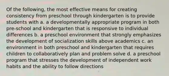 Of the following, the most effective means for creating consistency from preschool through kindergarten is to provide students with a. a developmentally appropriate program in both pre-school and kindergarten that is responsive to individual differences b. a preschool environment that strongly emphasizes the development of socialization skills above academics c. an environment in both preschool and kindergarten that requires children to collaboratively plan and problem solve d. a preschool program that stresses the development of independent work habits and the ability to follow directions