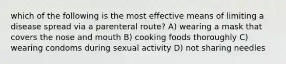 which of the following is the most effective means of limiting a disease spread via a parenteral route? A) wearing a mask that covers the nose and mouth B) cooking foods thoroughly C) wearing condoms during sexual activity D) not sharing needles