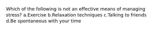 Which of the following is not an effective means of managing stress? a.Exercise b.Relaxation techniques c.Talking to friends d.Be spontaneous with your time