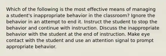 Which of the following is the most effective means of managing a student's inappropriate behavior in the classroom? Ignore the behavior in an attempt to end it. Instruct the student to stop the behavior and continue with instruction. Discuss the inappropriate behavior with the student at the end of instruction. Make eye contact with the student and use an attention signal to prompt appropriate behavior.