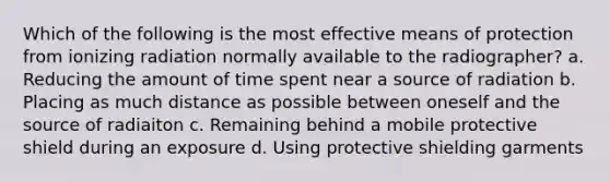 Which of the following is the most effective means of protection from ionizing radiation normally available to the radiographer? a. Reducing the amount of time spent near a source of radiation b. Placing as much distance as possible between oneself and the source of radiaiton c. Remaining behind a mobile protective shield during an exposure d. Using protective shielding garments