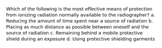 Which of the following is the most effective means of protection from ionizing radiation normally available to the radiographer? a. Reducing the amount of time spent near a source of radiation b. Placing as much distance as possible between oneself and the source of radiation c. Remaining behind a mobile protective shield during an exposure d. Using protective shielding garments