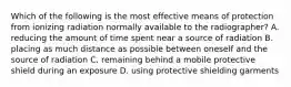 Which of the following is the most effective means of protection from ionizing radiation normally available to the radiographer? A. reducing the amount of time spent near a source of radiation B. placing as much distance as possible between oneself and the source of radiation C. remaining behind a mobile protective shield during an exposure D. using protective shielding garments