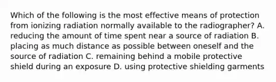 Which of the following is the most effective means of protection from ionizing radiation normally available to the radiographer? A. reducing the amount of time spent near a source of radiation B. placing as much distance as possible between oneself and the source of radiation C. remaining behind a mobile protective shield during an exposure D. using protective shielding garments