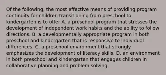 Of the following, the most effective means of providing program continuity for children transitioning from preschool to kindergarten is to offer A. a preschool program that stresses the development of independent work habits and the ability to follow directions. B. a developmentally appropriate program in both preschool and kindergarten that is responsive to individual differences. C. a preschool environment that strongly emphasizes the development of literacy skills. D. an environment in both preschool and kindergarten that engages children in collaborative planning and <a href='https://www.questionai.com/knowledge/kZi0diIlxK-problem-solving' class='anchor-knowledge'>problem solving</a>.