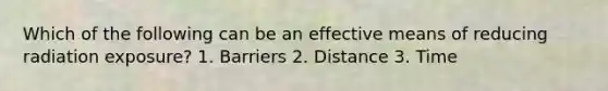 Which of the following can be an effective means of reducing radiation exposure? 1. Barriers 2. Distance 3. Time