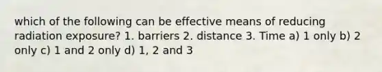 which of the following can be effective means of reducing radiation exposure? 1. barriers 2. distance 3. Time a) 1 only b) 2 only c) 1 and 2 only d) 1, 2 and 3