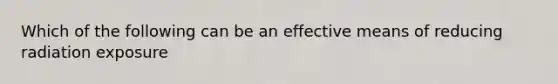 Which of the following can be an effective means of reducing radiation exposure