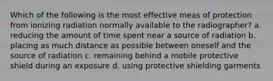 Which of the following is the most effective meas of protection from ionizing radiation normally available to the radiographer? a. reducing the amount of time spent near a source of radiation b. placing as much distance as possible between oneself and the source of radiation c. remaining behind a mobile protective shield during an exposure d. using protective shielding garments