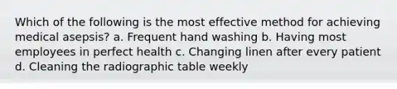 Which of the following is the most effective method for achieving medical asepsis? a. Frequent hand washing b. Having most employees in perfect health c. Changing linen after every patient d. Cleaning the radiographic table weekly