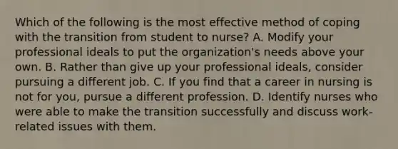 Which of the following is the most effective method of coping with the transition from student to nurse? A. Modify your professional ideals to put the organization's needs above your own. B. Rather than give up your professional ideals, consider pursuing a different job. C. If you find that a career in nursing is not for you, pursue a different profession. D. Identify nurses who were able to make the transition successfully and discuss work-related issues with them.