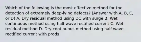 Which of the following is the most effective method for the detection of extremely deep-lying defects? (Answer with A, B, C, or D) A. Dry residual method using DC with surge B. Wet continuous method using half wave rectified current C. Wet residual method D. Dry continuous method using half wave rectified current with prods