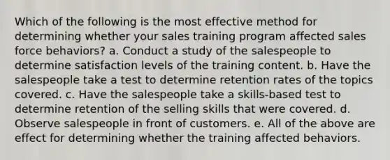 Which of the following is the most effective method for determining whether your sales training program affected sales force behaviors? a. Conduct a study of the salespeople to determine satisfaction levels of the training content. b. Have the salespeople take a test to determine retention rates of the topics covered. c. Have the salespeople take a skills-based test to determine retention of the selling skills that were covered. d. Observe salespeople in front of customers. e. All of the above are effect for determining whether the training affected behaviors.