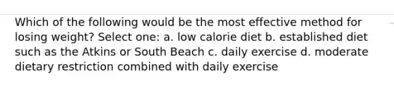 Which of the following would be the most effective method for losing weight? Select one: a. low calorie diet b. established diet such as the Atkins or South Beach c. daily exercise d. moderate dietary restriction combined with daily exercise