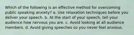 Which of the following is an effective method for overcoming public speaking anxiety? a. Use relaxation techniques before you deliver your speech. b. At the start of your speech, tell your audience how nervous you are. c. Avoid looking at all audience members. d. Avoid giving speeches so you never feel anxious.