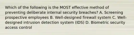 Which of the following is the MOST effective method of preventing deliberate internal security breaches? A. Screening prospective employees B. Well-designed firewall system C. Well-designed intrusion detection system (IDS) D. Biometric security access control