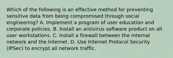 Which of the following is an effective method for preventing sensitive data from being compromised through social engineering? A. Implement a program of user education and corporate policies. B. Install an antivirus software product on all user workstations. C. Install a firewall between the internal network and the Internet. D. Use Internet Protocol Security (IPSec) to encrypt all network traffic.