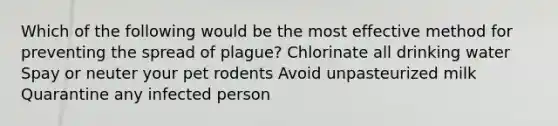 Which of the following would be the most effective method for preventing the spread of plague? Chlorinate all drinking water Spay or neuter your pet rodents Avoid unpasteurized milk Quarantine any infected person