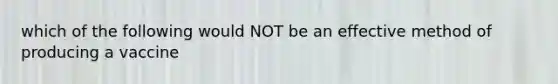 which of the following would NOT be an effective method of producing a vaccine