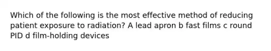 Which of the following is the most effective method of reducing patient exposure to radiation? A lead apron b fast films c round PID d film-holding devices