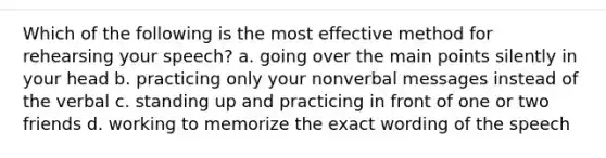 Which of the following is the most effective method for rehearsing your speech? a. going over the main points silently in your head b. practicing only your nonverbal messages instead of the verbal c. standing up and practicing in front of one or two friends d. working to memorize the exact wording of the speech