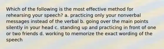 Which of the following is the most effective method for rehearsing your speech? a. practicing only your nonverbal messages instead of the verbal b. going over the main points silently in your head c. standing up and practicing in front of one or two friends d. working to memorize the exact wording of the speech