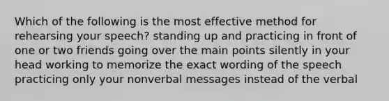 Which of the following is the most effective method for rehearsing your speech? standing up and practicing in front of one or two friends going over the main points silently in your head working to memorize the exact wording of the speech practicing only your nonverbal messages instead of the verbal