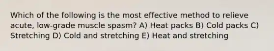 Which of the following is the most effective method to relieve acute, low-grade muscle spasm? A) Heat packs B) Cold packs C) Stretching D) Cold and stretching E) Heat and stretching