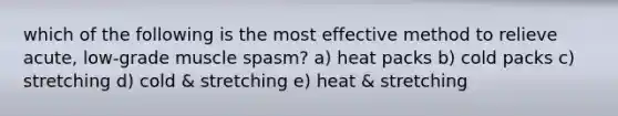 which of the following is the most effective method to relieve acute, low-grade muscle spasm? a) heat packs b) cold packs c) stretching d) cold & stretching e) heat & stretching