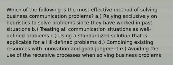 Which of the following is the most effective method of solving business communication problems? a.) Relying exclusively on heuristics to solve problems since they have worked in past situations b.) Treating all communication situations as well-defined problems c.) Using a standardized solution that is applicable for all ill-defined problems d.) Combining existing resources with innovation and good judgment e.) Avoiding the use of the recursive processes when solving business problems