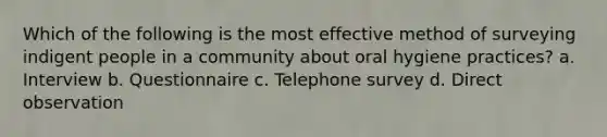 Which of the following is the most effective method of surveying indigent people in a community about oral hygiene practices? a. Interview b. Questionnaire c. Telephone survey d. Direct observation