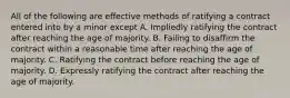 All of the following are effective methods of ratifying a contract entered into by a minor except A. Impliedly ratifying the contract after reaching the age of majority. B. Failing to disaffirm the contract within a reasonable time after reaching the age of majority. C. Ratifying the contract before reaching the age of majority. D. Expressly ratifying the contract after reaching the age of majority.