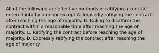 All of the following are effective methods of ratifying a contract entered into by a minor except A. Impliedly ratifying the contract after reaching the age of majority. B. Failing to disaffirm the contract within a reasonable time after reaching the age of majority. C. Ratifying the contract before reaching the age of majority. D. Expressly ratifying the contract after reaching the age of majority.