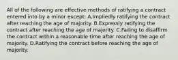 All of the following are effective methods of ratifying a contract entered into by a minor except: A.Impliedly ratifying the contract after reaching the age of majority. B.Expressly ratifying the contract after reaching the age of majority. C.Failing to disaffirm the contract within a reasonable time after reaching the age of majority. D.Ratifying the contract before reaching the age of majority.