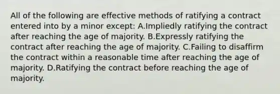 All of the following are effective methods of ratifying a contract entered into by a minor except: A.Impliedly ratifying the contract after reaching the age of majority. B.Expressly ratifying the contract after reaching the age of majority. C.Failing to disaffirm the contract within a reasonable time after reaching the age of majority. D.Ratifying the contract before reaching the age of majority.