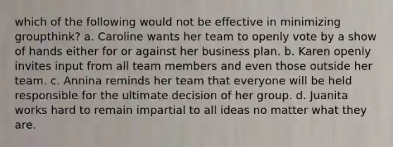 which of the following would not be effective in minimizing groupthink? a. Caroline wants her team to openly vote by a show of hands either for or against her business plan. b. Karen openly invites input from all team members and even those outside her team. c. Annina reminds her team that everyone will be held responsible for the ultimate decision of her group. d. Juanita works hard to remain impartial to all ideas no matter what they are.