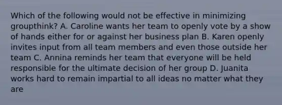 Which of the following would not be effective in minimizing groupthink? A. Caroline wants her team to openly vote by a show of hands either for or against her business plan B. Karen openly invites input from all team members and even those outside her team C. Annina reminds her team that everyone will be held responsible for the ultimate decision of her group D. Juanita works hard to remain impartial to all ideas no matter what they are