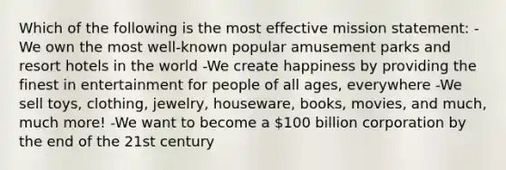 Which of the following is the most effective mission statement: -We own the most well-known popular amusement parks and resort hotels in the world -We create happiness by providing the finest in entertainment for people of all ages, everywhere -We sell toys, clothing, jewelry, houseware, books, movies, and much, much more! -We want to become a 100 billion corporation by the end of the 21st century