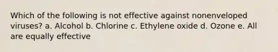 Which of the following is not effective against nonenveloped viruses? a. Alcohol b. Chlorine c. Ethylene oxide d. Ozone e. All are equally effective