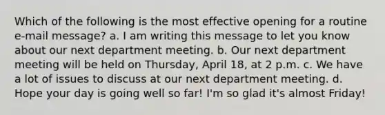 Which of the following is the most effective opening for a routine e-mail message? a. I am writing this message to let you know about our next department meeting. b. Our next department meeting will be held on Thursday, April 18, at 2 p.m. c. We have a lot of issues to discuss at our next department meeting. d. Hope your day is going well so far! I'm so glad it's almost Friday!